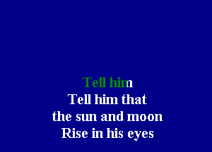 Tell him
Tell him that
the sun and moon
Rise in his eyes