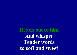 Reach out to him
And whisper
Tender words
so soft and sweet