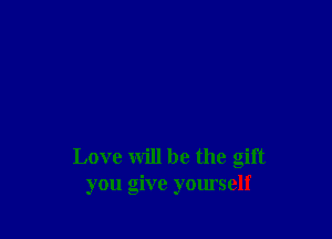 Love will be the gift
you give yomself