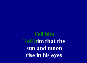 Tell him
Tell him that the
sun and moon
rise in his eyes