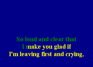 So loud and clear that
I make you glad if
I'm leaving Iirst and crying,