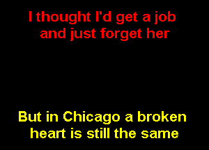 I thought I'd get a job
and just forget her

But in Chicago a broken
heart is still the same