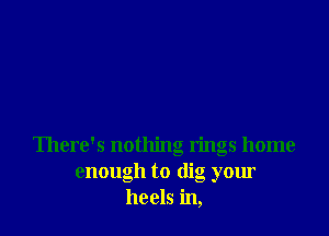 There's nothing rings home
enough to dig your
heels in,