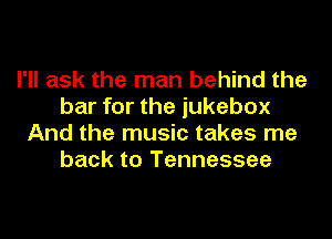 I'll ask the man behind the
bar for the jukebox
And the music takes me
back to Tennessee