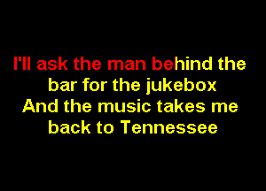 I'll ask the man behind the
bar for the jukebox
And the music takes me
back to Tennessee