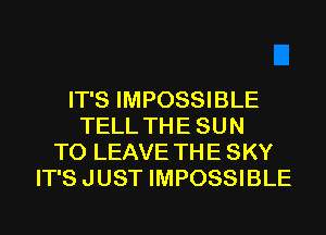 IT'S IMPOSSIBLE
TELL TH E SU N
TO LEAVE TH E SKY
IT'S JUST IMPOSSIBLE