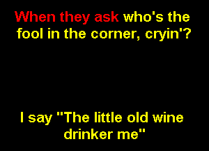 When they ask who's the
fool in the corner, cryin'?

I say The little old wine
drinker me