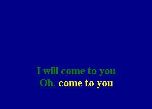 I will come to you
Oh, come to you