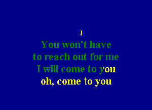 I
You won't have

to reach out for me
I will come to you
oh, come to you