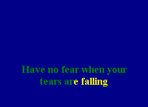 Have no fear when your
tears are falling