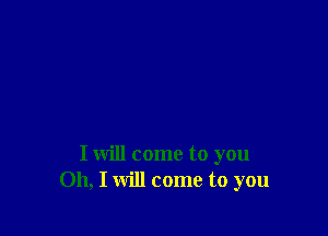 I will come to you
Oh, I will come to you