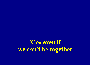 'Cos even if
we can't be together