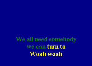 We all need somebody
we can turn to
W 0311 woah