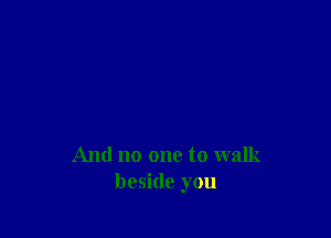 And no one to walk
beside you