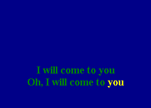 I will come to you
Oh, I will come to you