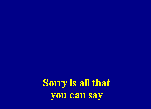 Sorry is all that
you can say