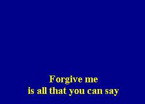 Forgive me
is all that you can say