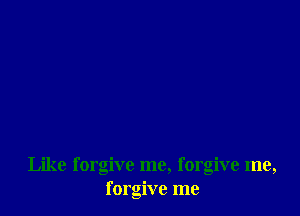 Like forgive me, forgive me,
forgive me