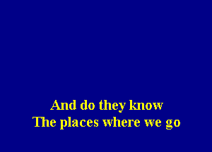 And do they know
The places where we go