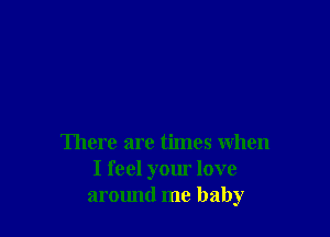There are times when
I feel your love
aromul me baby