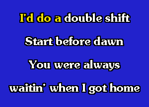 I'd do a double shift
Start before dawn
You were always

waitin' when I got home