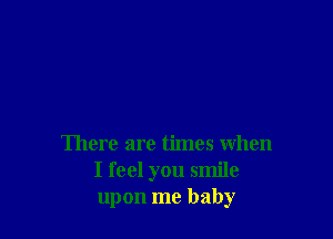 There are times when
I feel you smile
upon me baby
