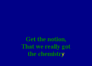 Get the notion,
That we really got
the chemistry