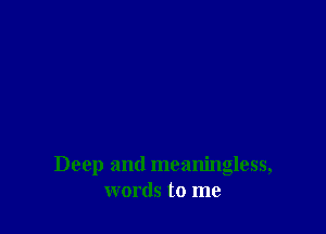 Deep and meaningless,
words to me