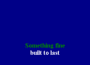 Something fine
built to last