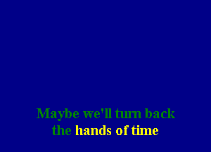 Maybe we'll turn back
the hands of time