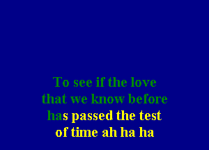 To see if the love
that we know before
has passed the test
of time ah ha ha