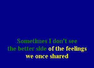 Sometimes I don't see
the better side of the feelings
we once shared