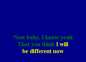 N ow baby, I know yeah
That you think I will
be different now