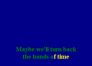 Maybe we'll turn back
the hands of time