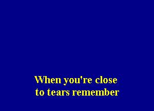 When you're close
to tears remember