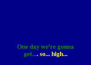 One day we're gonna
get... so... high...