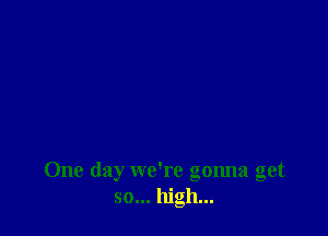 One day we're gonna get
so... high...