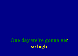One day we're gonna get
so high