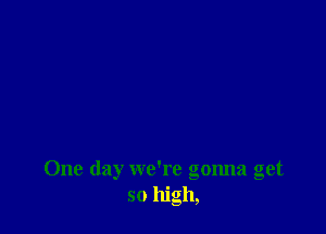 One day we're gonna get
so high,