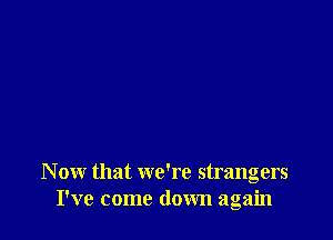 N ow that we're strangers
I've come down again