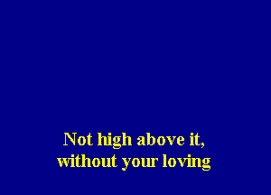 N at high above it,
without your loving