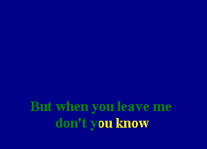 But when you leave me
don't you know