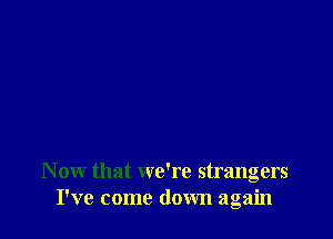 N ow that we're strangers
I've come down again