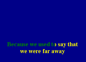 Because we used to say that
we were far away