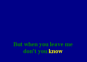 But when you leave me
don't you know