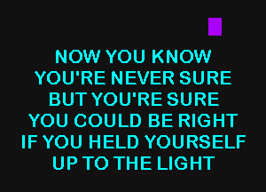 NOW YOU KNOW
YOU'RE NEVER SURE
BUT YOU'RE SURE
YOU COULD BE RIGHT
IF YOU HELD YOURSELF
UP TO THE LIGHT