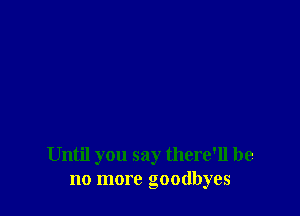 Until you say there'll be
no more goodbyes
