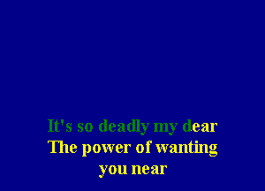 It's so deadly my dear
The power of wantng
you near