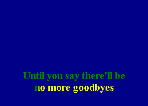 Until you say there'll be
no more goodbyes