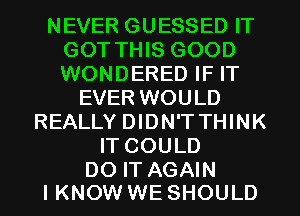 NEVER GUESSED IT
GOT THIS GOOD
WONDERED IF IT

EVER WOULD
REALLY DIDN'T THINK
IT COULD

DO IT AGAIN
I KNOW WE SHOULD